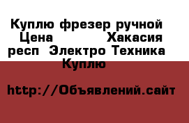  Куплю фрезер ручной › Цена ­ 2 000 - Хакасия респ. Электро-Техника » Куплю   